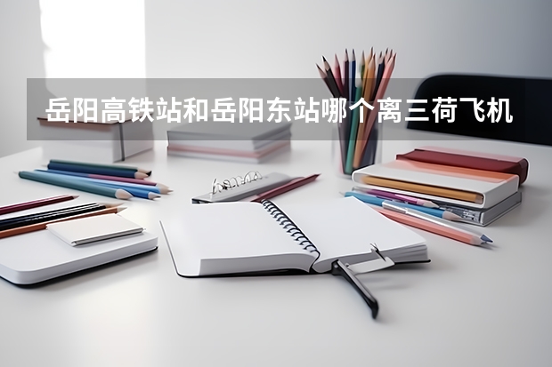 岳阳高铁站和岳阳东站哪个离三荷飞机场近