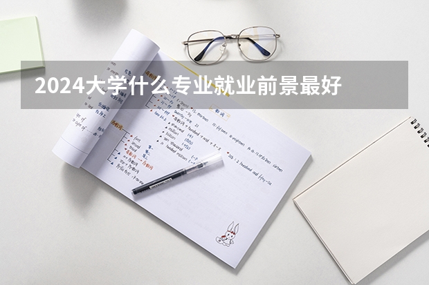 2024大学什么专业就业前景最好 哪些专业轻松有发展