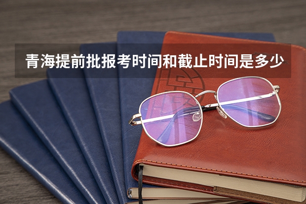 青海提前批报考时间和截止时间是多少
