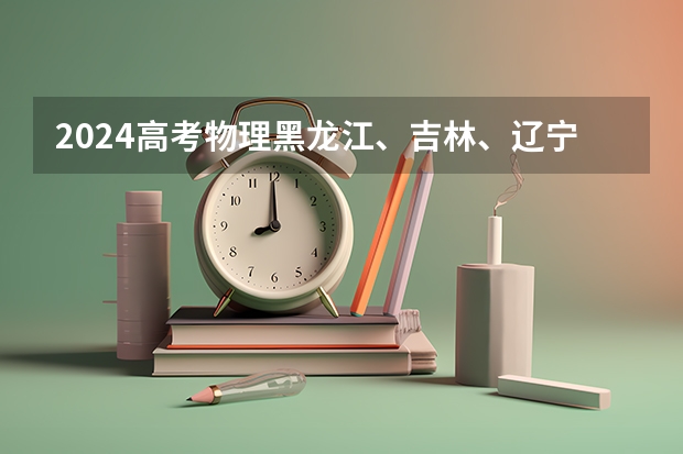 2024高考物理黑龙江、吉林、辽宁卷（东北三省四市是哪几校）