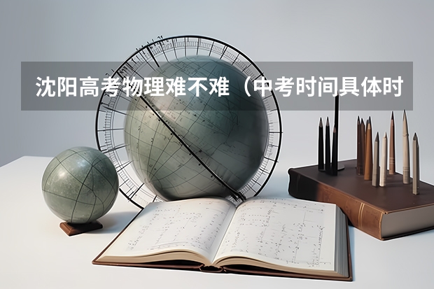 沈阳高考物理难不难(中考时间具体时间 中考科目及总分)