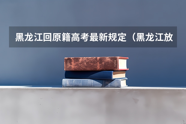 黑龙江回原籍高考最新规定（黑龙江放开异地高考政策）