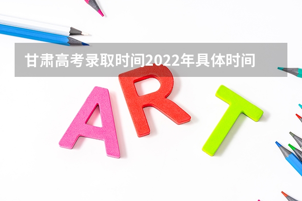 甘肃高考录取时间2022年具体时间