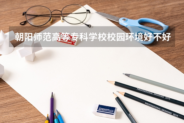 朝阳师范高等专科学校校园环境好不好 朝阳师范高等专科学校学费贵不贵