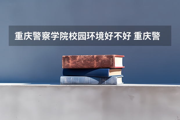 重庆警察学院校园环境好不好 重庆警察学院学费贵不贵