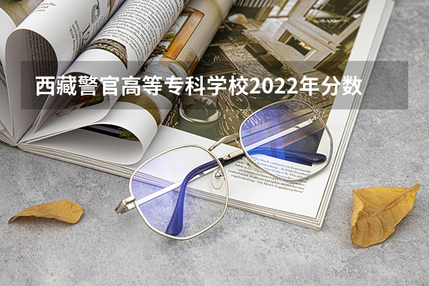 西藏警官高等专科学校2022年分数线 西藏警官学院2022录取线