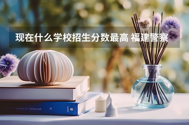 现在什么学校招生分数最高 福建警察学院2023年招生分数线