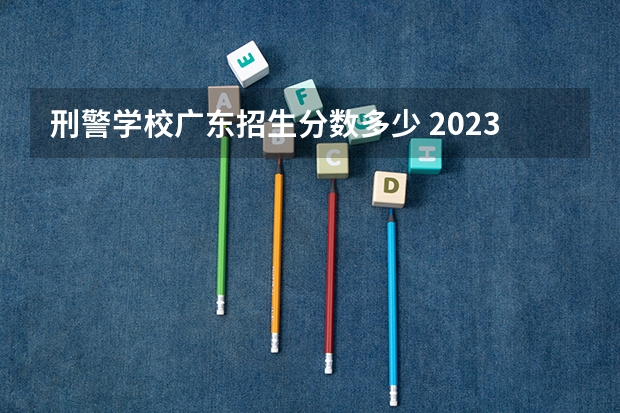 刑警学校广东招生分数多少 2023年各省警察学校录取分数线
