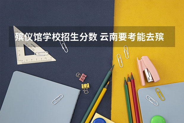 殡仪馆学校招生分数 云南要考能去殡仪馆工作的大学要多少分？
