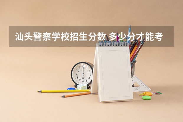 汕头警察学校招生分数 多少分才能考上警校