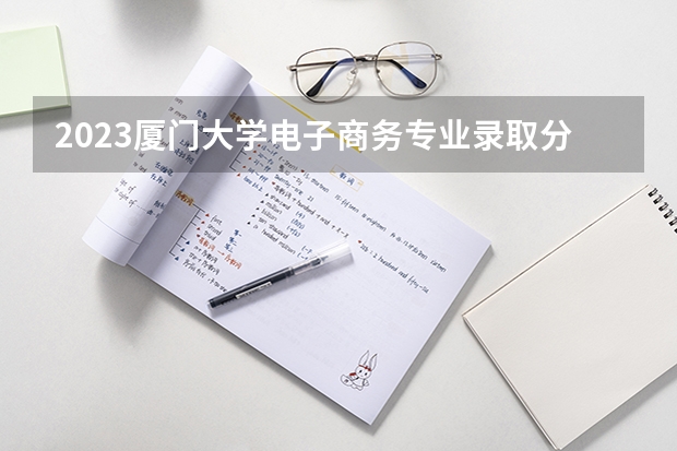 2023厦门大学电子商务专业录取分数 厦门大学电子商务专业往年录取分数参考