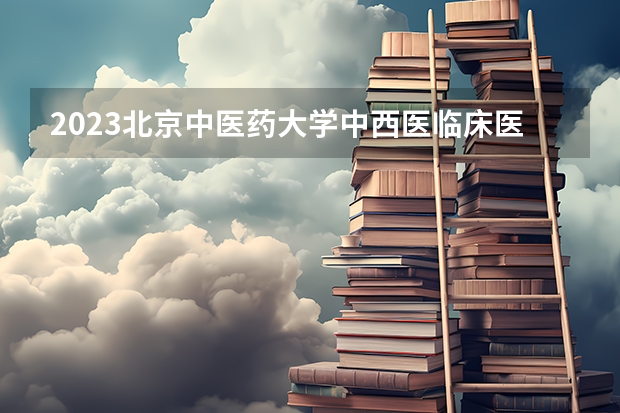 2023北京中医药大学中西医临床医学专业录取分数 北京中医药大学中西医临床医学专业往年录取分数参考