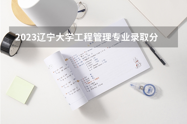2023辽宁大学工程管理专业录取分数 辽宁大学工程管理专业往年录取分数参考