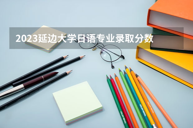2023延边大学日语专业录取分数 延边大学日语专业往年录取分数参考
