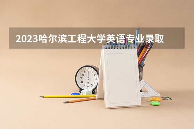 2023哈尔滨工程大学英语专业录取分数 哈尔滨工程大学英语专业往年录取分数参考