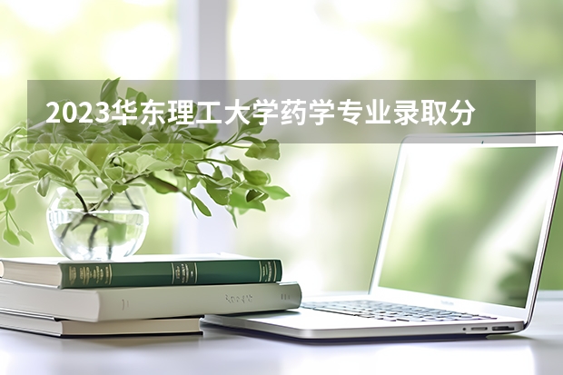 2023华东理工大学药学专业录取分数 华东理工大学药学专业往年录取分数参考