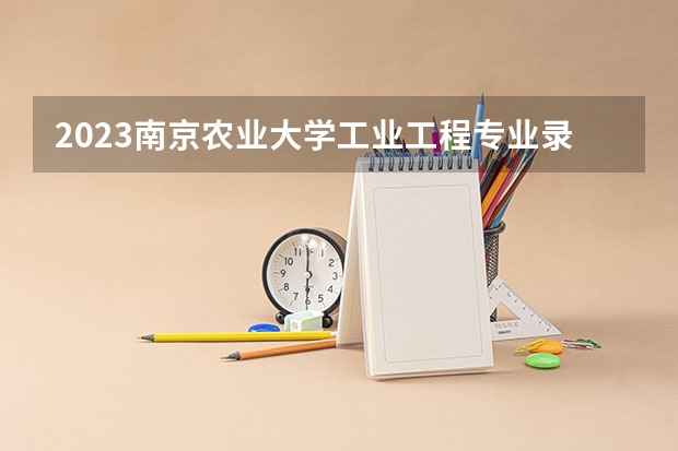 2023南京农业大学工业工程专业录取分数 南京农业大学工业工程专业往年录取分数参考