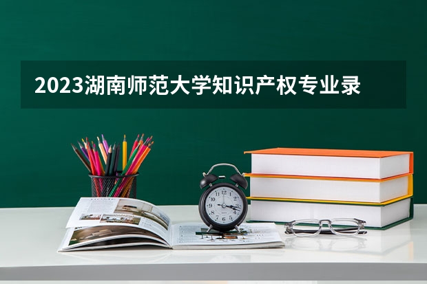 2023湖南师范大学知识产权专业录取分数 湖南师范大学知识产权专业往年录取分数参考