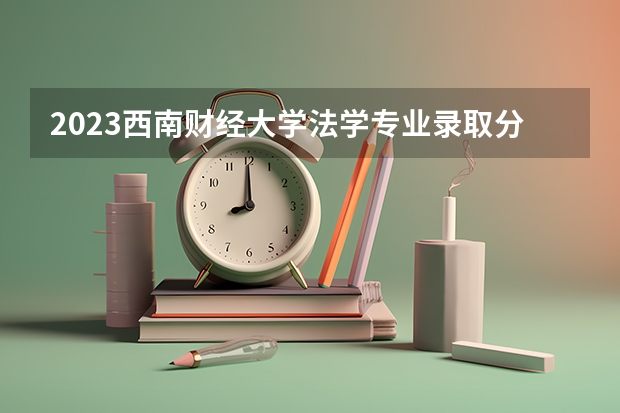 2023西南财经大学法学专业录取分数 西南财经大学法学专业往年录取分数参考