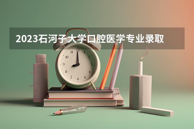 2023石河子大学口腔医学专业录取分数 石河子大学口腔医学专业往年录取分数参考