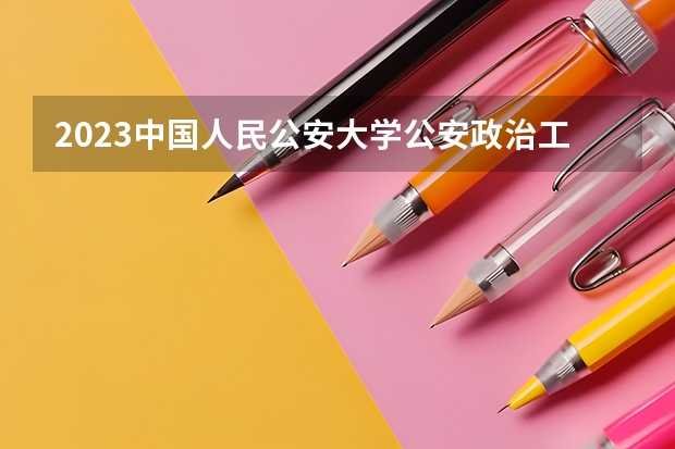 2023中国人民公安大学公安政治工作专业录取分数 中国人民公安大学公安政治工作专业往年录取分数参考
