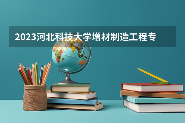 2023河北科技大学增材制造工程专业录取分数 河北科技大学增材制造工程专业往年录取分数参考