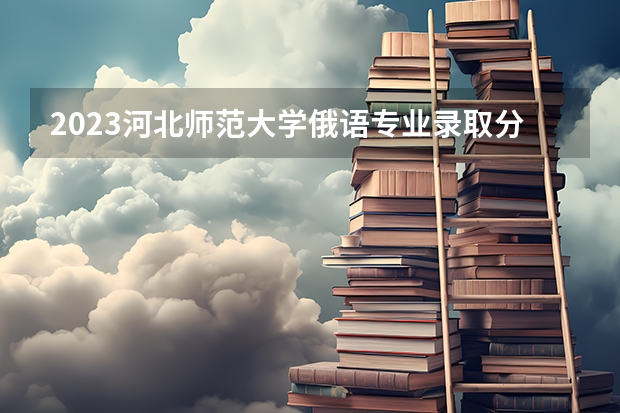 2023河北师范大学俄语专业录取分数 河北师范大学俄语专业往年录取分数参考