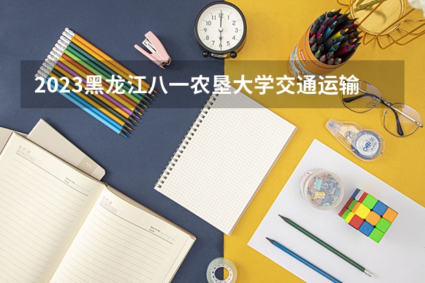 2023黑龙江八一农垦大学交通运输专业录取分数 黑龙江八一农垦大学交通运输专业往年录取分数参考