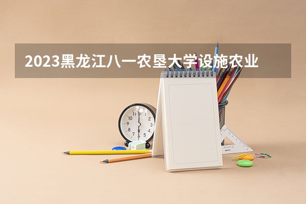 2023黑龙江八一农垦大学设施农业科学与工程专业录取分数 黑龙江八一农垦大学设施农业科学与工程专业往年录取分数参考