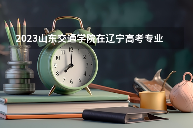 2023山东交通学院在辽宁高考专业招了多少人