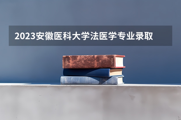 2023安徽医科大学法医学专业录取分数 安徽医科大学法医学专业往年录取分数参考