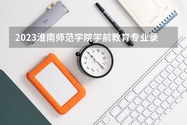 2023淮南师范学院学前教育专业录取分数 淮南师范学院学前教育专业往年录取分数参考
