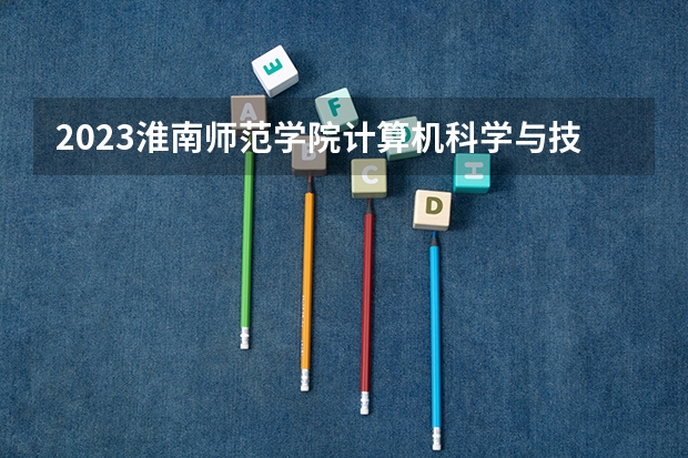 2023淮南师范学院计算机科学与技术专业录取分数 淮南师范学院计算机科学与技术专业往年录取分数参考