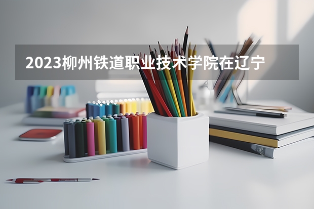 2023柳州铁道职业技术学院在辽宁高考专业招了多少人