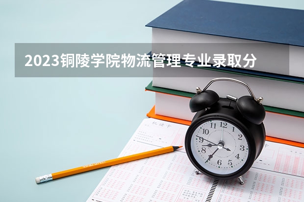 2023铜陵学院物流管理专业录取分数 铜陵学院物流管理专业往年录取分数参考