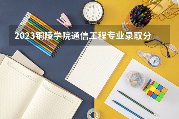 2023铜陵学院通信工程专业录取分数 铜陵学院通信工程专业往年录取分数参考