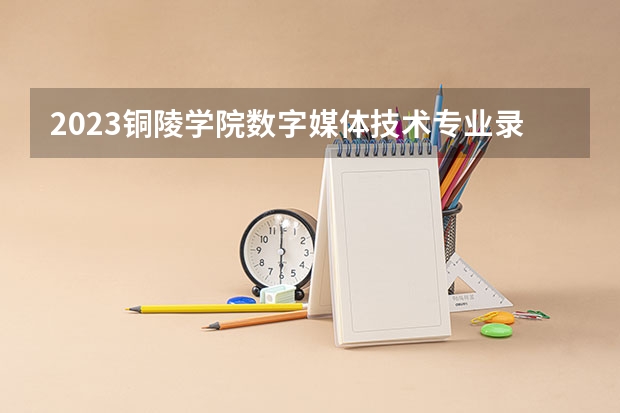 2023铜陵学院数字媒体技术专业录取分数 铜陵学院数字媒体技术专业往年录取分数参考