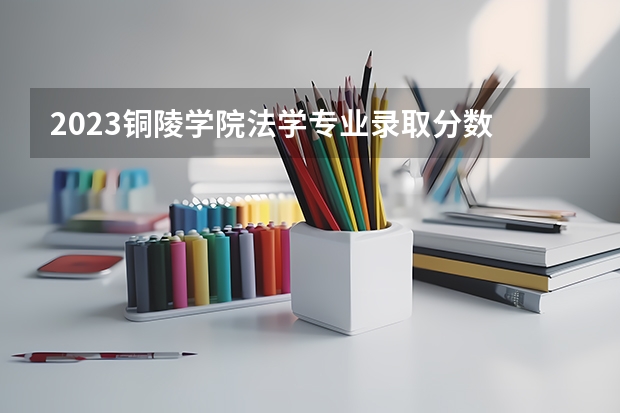 2023铜陵学院法学专业录取分数 铜陵学院法学专业往年录取分数参考