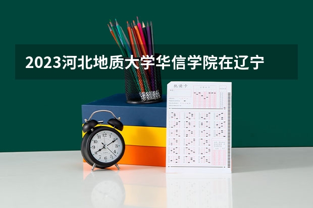 2023河北地质大学华信学院在辽宁高考专业招了多少人