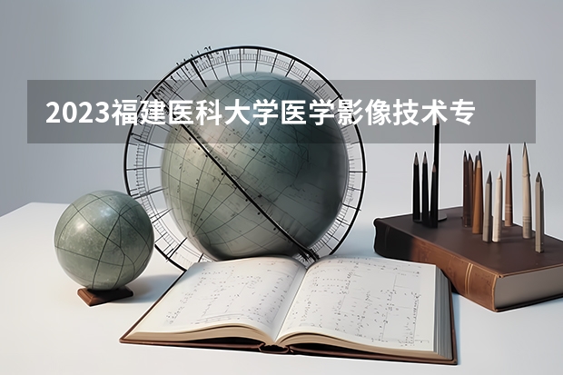 2023福建医科大学医学影像技术专业录取分数 福建医科大学医学影像技术专业往年录取分数参考