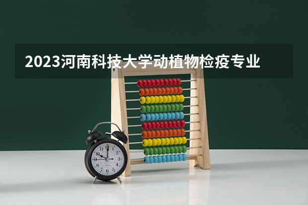 2023河南科技大学动植物检疫专业录取分数 河南科技大学动植物检疫专业往年录取分数参考
