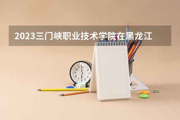 2023三门峡职业技术学院在黑龙江高考专业招了多少人