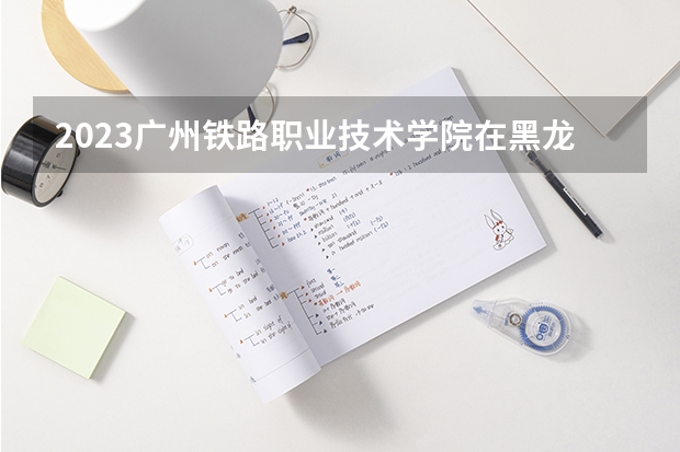 2023广州铁路职业技术学院在黑龙江高考专业招了多少人
