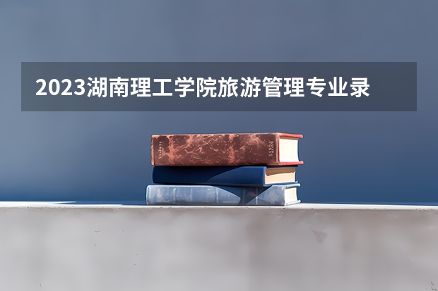 2023湖南理工学院旅游管理专业录取分数 湖南理工学院旅游管理专业往年录取分数参考