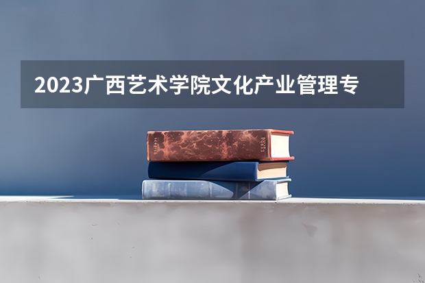 2023广西艺术学院文化产业管理专业录取分数 广西艺术学院文化产业管理专业往年录取分数参考