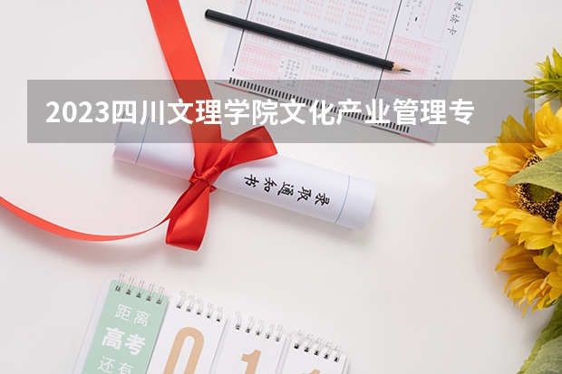 2023四川文理学院文化产业管理专业录取分数 四川文理学院文化产业管理专业往年录取分数参考