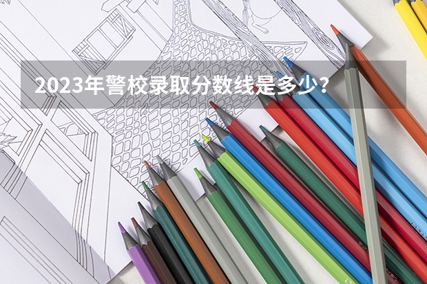 2023年警校录取分数线是多少？