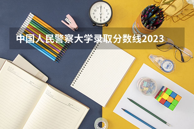 中国人民警察大学录取分数线2023 警察公安类大学分数线