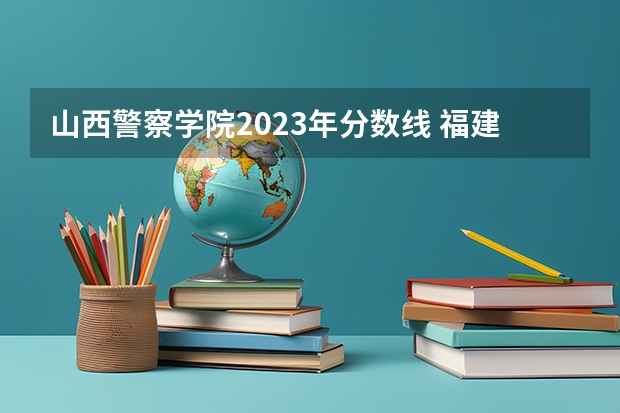 山西警察学院2023年分数线 福建省警察学院2023年招生分数线