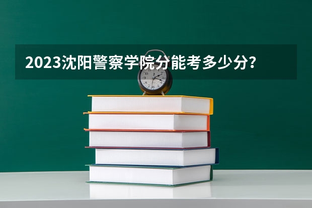 2023沈阳警察学院分能考多少分？